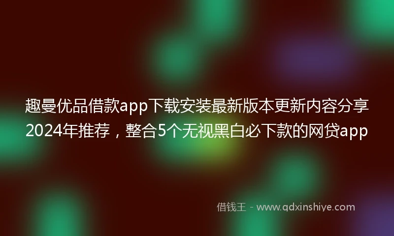 趣曼优品借款app下载安装最新版本更新内容分享2024年推荐，整合5个无视黑白必下款的网贷app