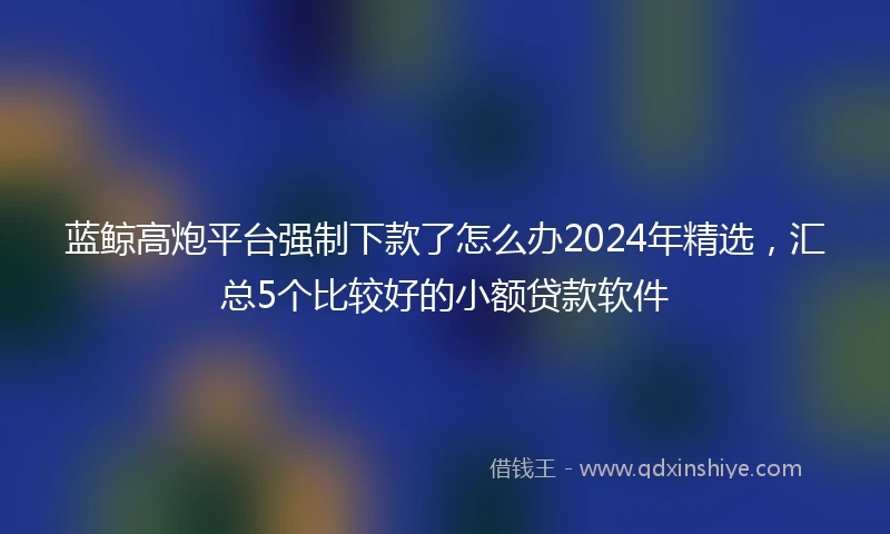 蓝鲸高炮平台强制下款了怎么办2024年精选，汇总5个比较好的小额贷款软件