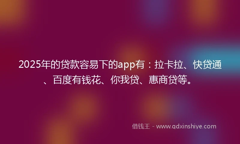 2025年的贷款容易下的app有：拉卡拉、快贷通、百度有钱花、你我贷、惠商贷等。