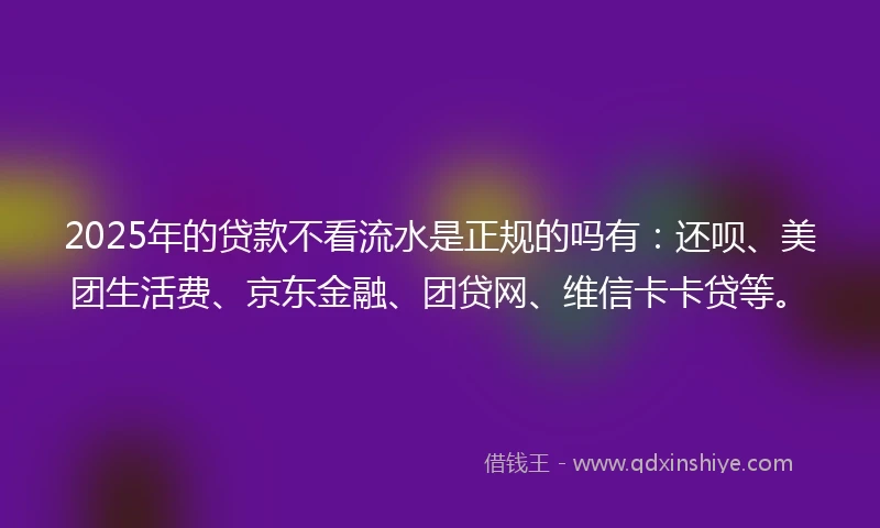 2025年的贷款不看流水是正规的吗有：还呗、美团生活费、京东金融、团贷网、维信卡卡贷等。
