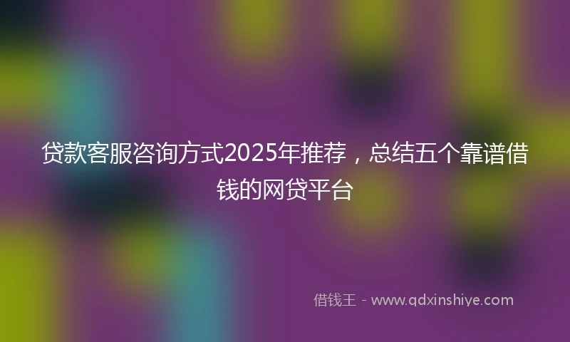 贷款客服咨询方式2025年推荐，总结五个靠谱借钱的网贷平台