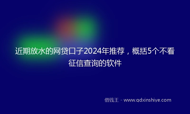近期放水的网贷口子2024年推荐，概括5个不看征信查询的软件