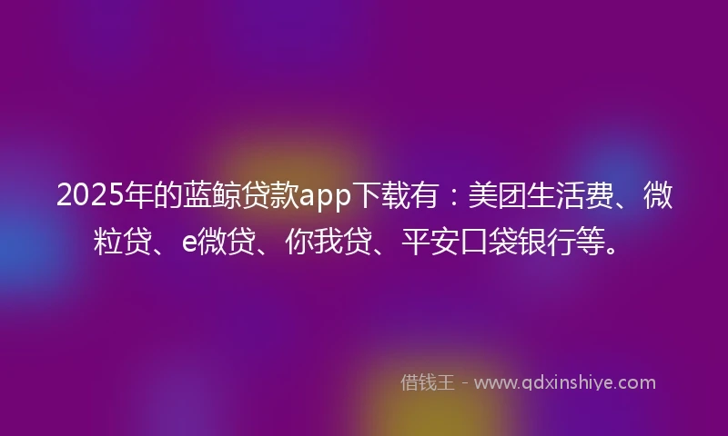 2025年的蓝鲸贷款app下载有：美团生活费、微粒贷、e微贷、你我贷、平安口袋银行等。