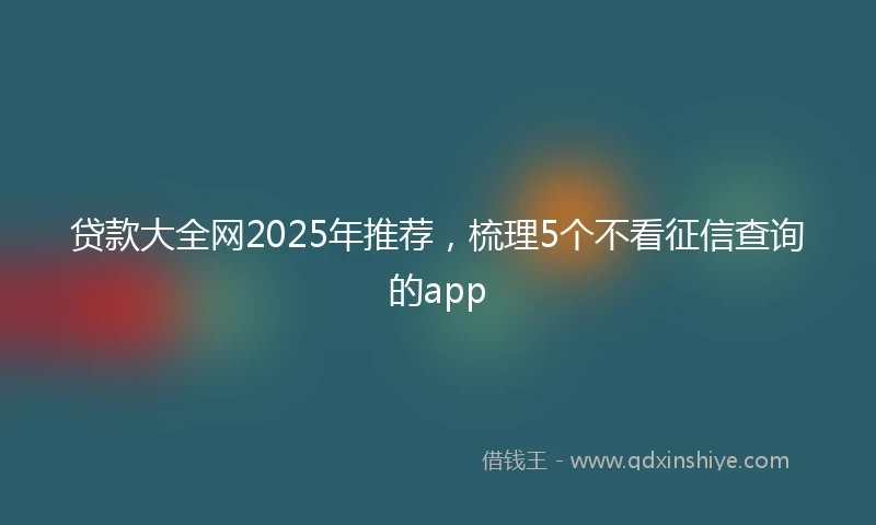 贷款大全网2025年推荐，梳理5个不看征信查询的app