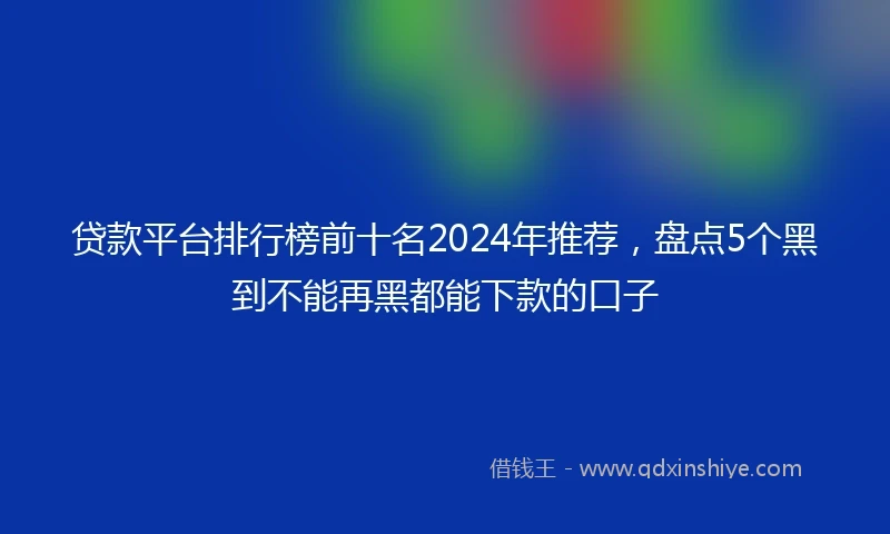 贷款平台排行榜前十名2024年推荐，盘点5个黑到不能再黑都能下款的口子