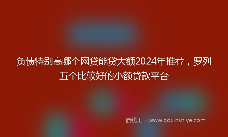 负债特别高哪个网贷能贷大额2024年推荐，罗列五个比较好的小额贷款平台
