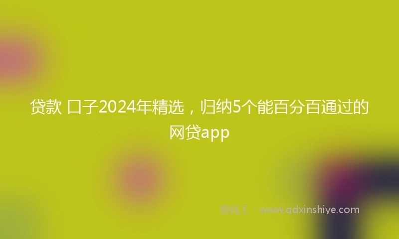 贷款 口子2024年精选，归纳5个能百分百通过的网贷app