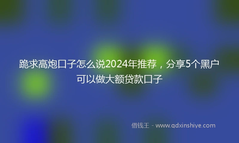 跪求高炮口子怎么说2024年推荐，分享5个黑户可以做大额贷款口子
