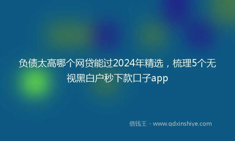 负债太高哪个网贷能过2024年精选，梳理5个无视黑白户秒下款口子app