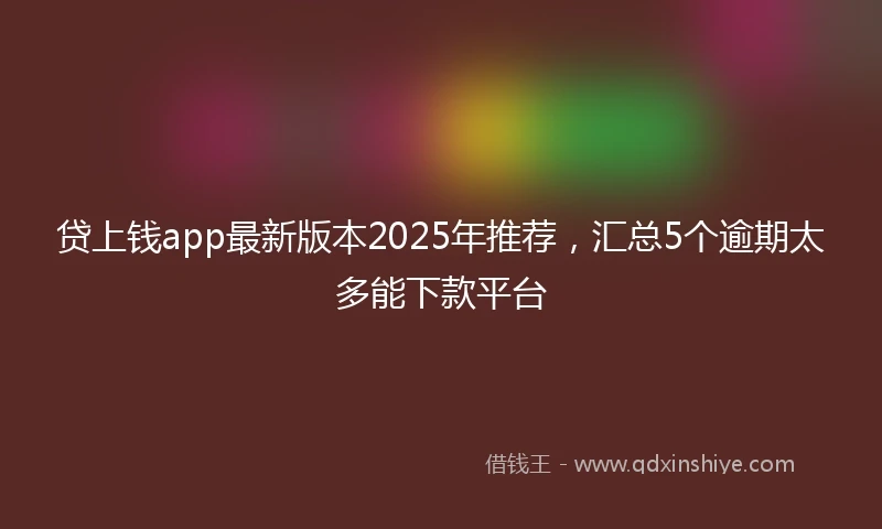 贷上钱app最新版本2025年推荐，汇总5个逾期太多能下款平台