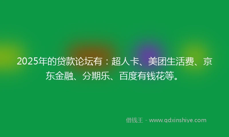 2025年的贷款论坛有：超人卡、美团生活费、京东金融、分期乐、百度有钱花等。