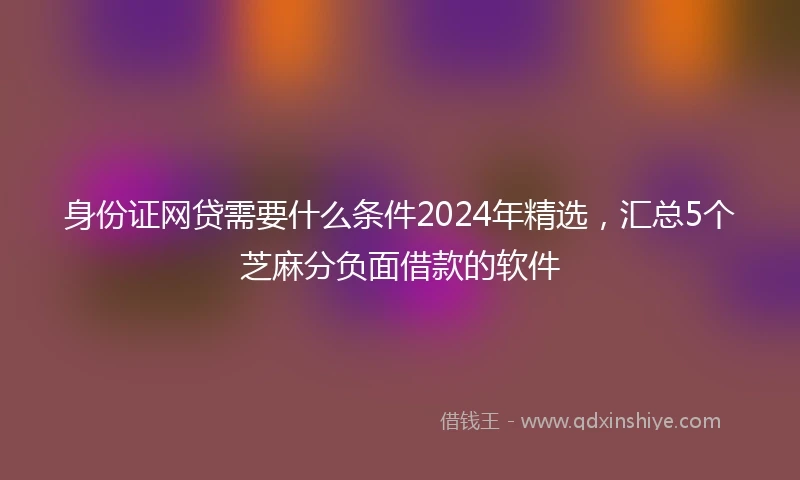 身份证网贷需要什么条件2024年精选，汇总5个芝麻分负面借款的软件