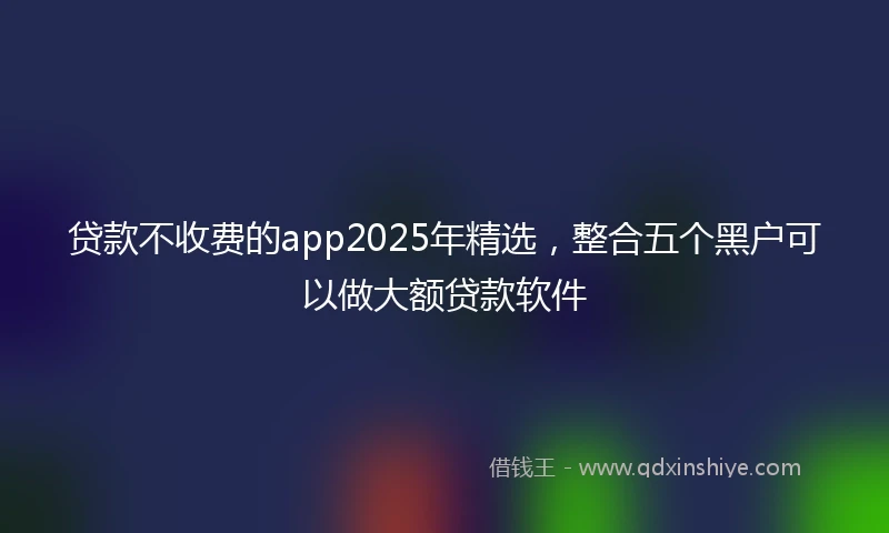 贷款不收费的app2025年精选，整合五个黑户可以做大额贷款软件
