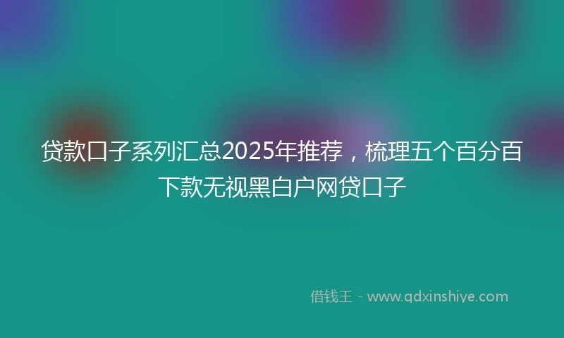 贷款口子系列汇总2025年推荐，梳理五个百分百下款无视黑白户网贷口子