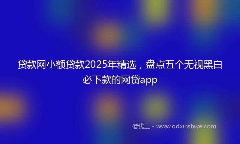 贷款网小额贷款2025年精选，盘点五个无视黑白必下款的网贷app