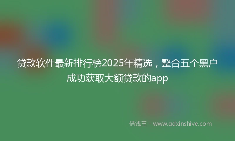 贷款软件最新排行榜2025年精选，整合五个黑户成功获取大额贷款的app