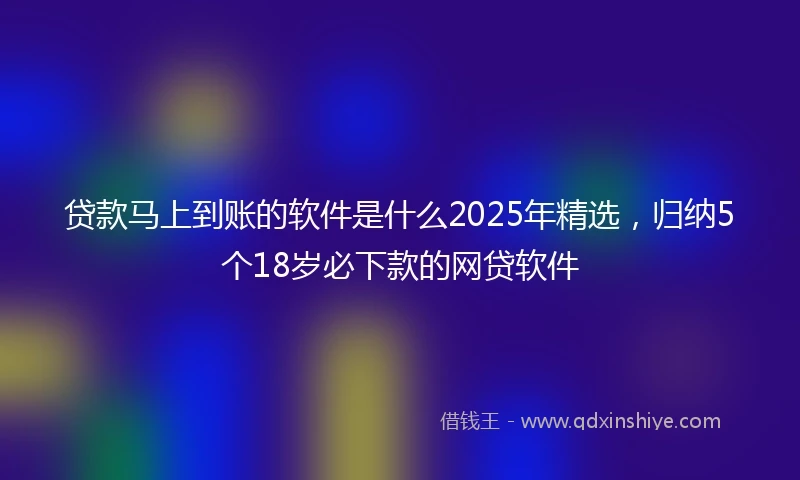 贷款马上到账的软件是什么2025年精选，归纳5个18岁必下款的网贷软件