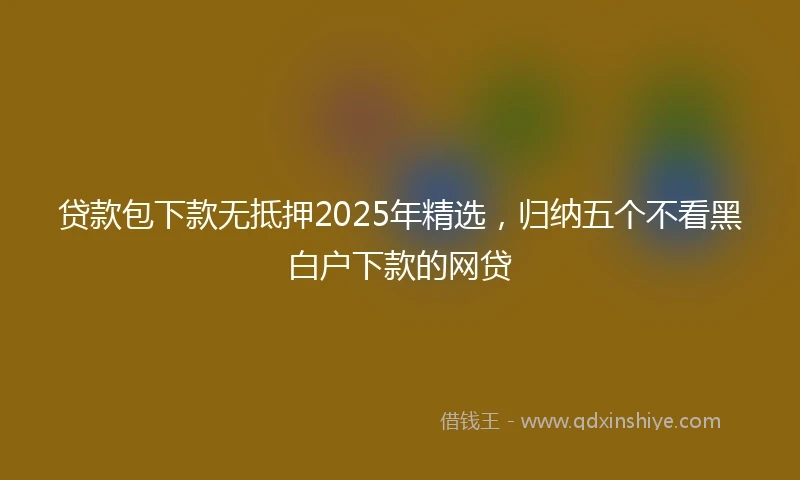 贷款包下款无抵押2025年精选，归纳五个不看黑白户下款的网贷