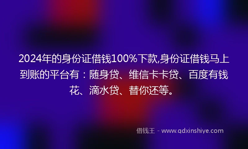 2024年的身份证借钱100%下款,身份证借钱马上到账的平台有：随身贷、维信卡卡贷、百度有钱花、滴水贷、替你还等。