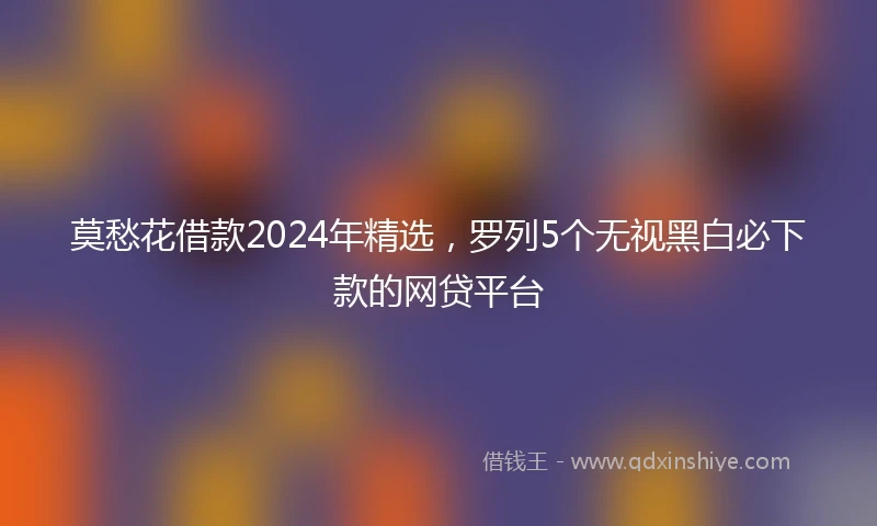 莫愁花借款2024年精选，罗列5个无视黑白必下款的网贷平台