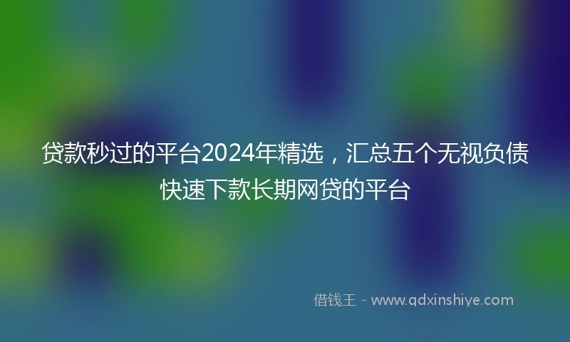 贷款秒过的平台2024年精选，汇总五个无视负债快速下款长期网贷的平台