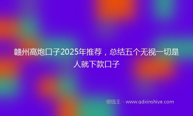 赣州高炮口子2025年推荐，总结五个无视一切是人就下款口子