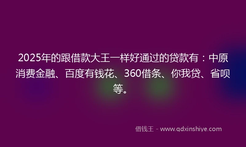 2025年的跟借款大王一样好通过的贷款有：中原消费金融、百度有钱花、360借条、你我贷、省呗等。