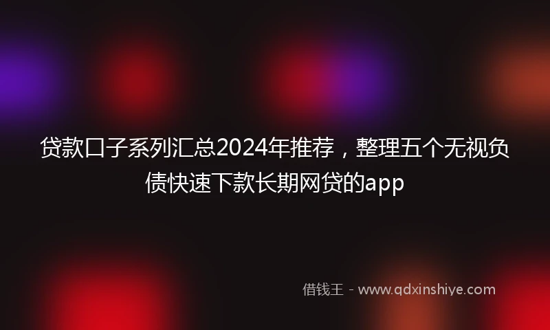 贷款口子系列汇总2024年推荐，整理五个无视负债快速下款长期网贷的app