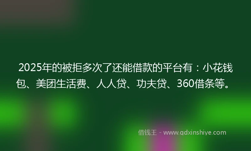 2025年的被拒多次了还能借款的平台有：小花钱包、美团生活费、人人贷、功夫贷、360借条等。