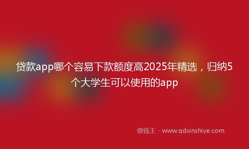 贷款app哪个容易下款额度高2025年精选，归纳5个大学生可以使用的app