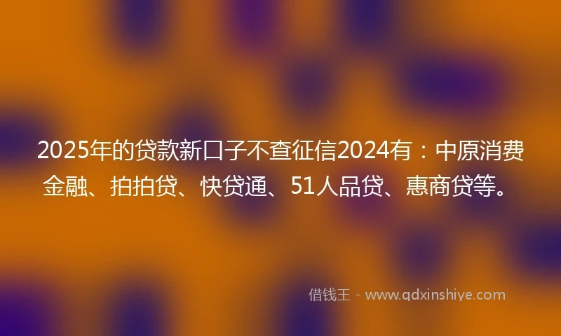 2025年的贷款新口子不查征信2024有：中原消费金融、拍拍贷、快贷通、51人品贷、惠商贷等。