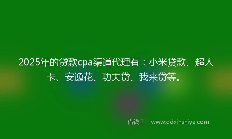 2025年的贷款cpa渠道代理有：小米贷款、超人卡、安逸花、功夫贷、我来贷等。