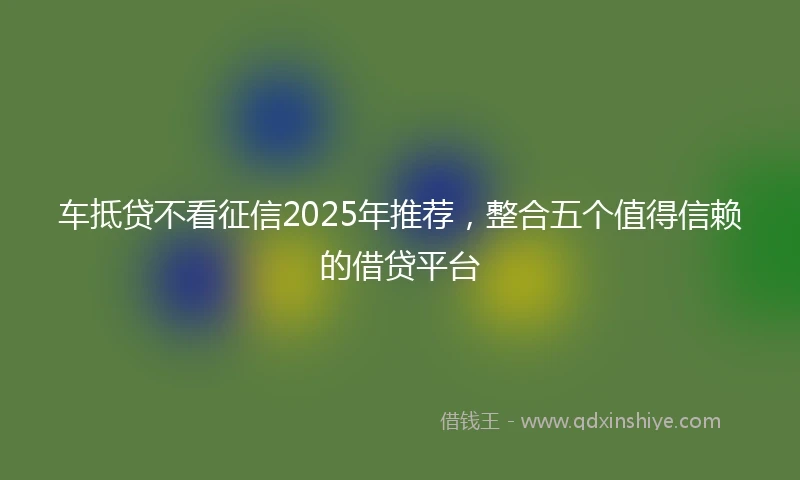 车抵贷不看征信2025年推荐，整合五个值得信赖的借贷平台