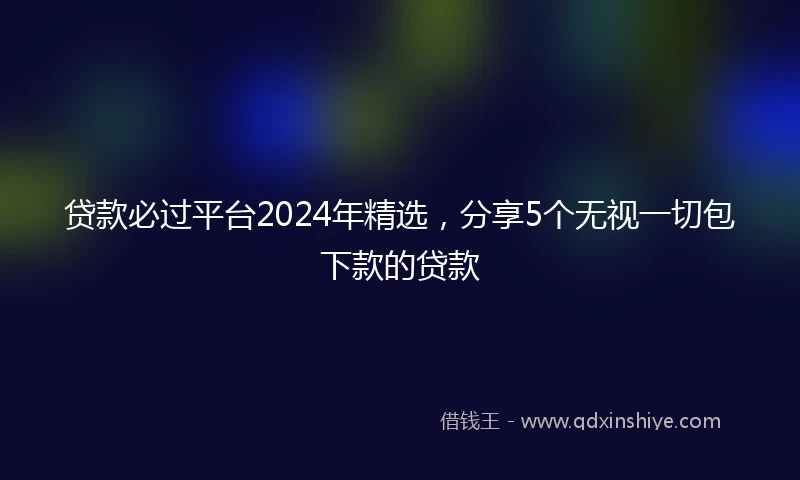贷款必过平台2024年精选,分享5个无视一切包下款的贷款