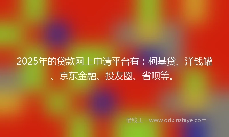 2025年的贷款网上申请平台有：柯基贷、洋钱罐、京东金融、投友圈、省呗等。