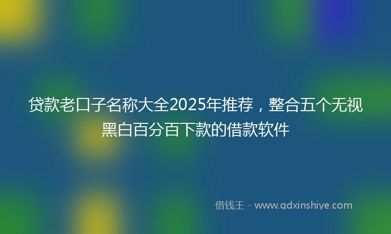 贷款老口子名称大全2025年推荐，整合五个无视黑白百分百下款的借款软件