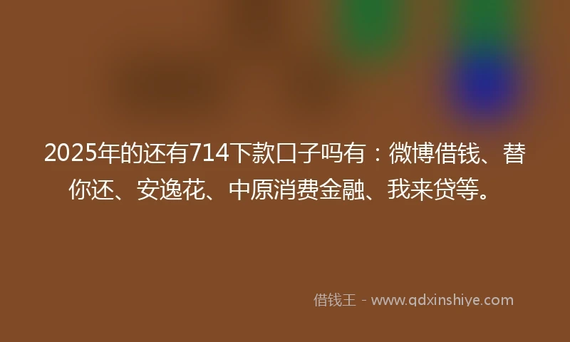 2025年的还有714下款口子吗有：微博借钱、替你还、安逸花、中原消费金融、我来贷等。