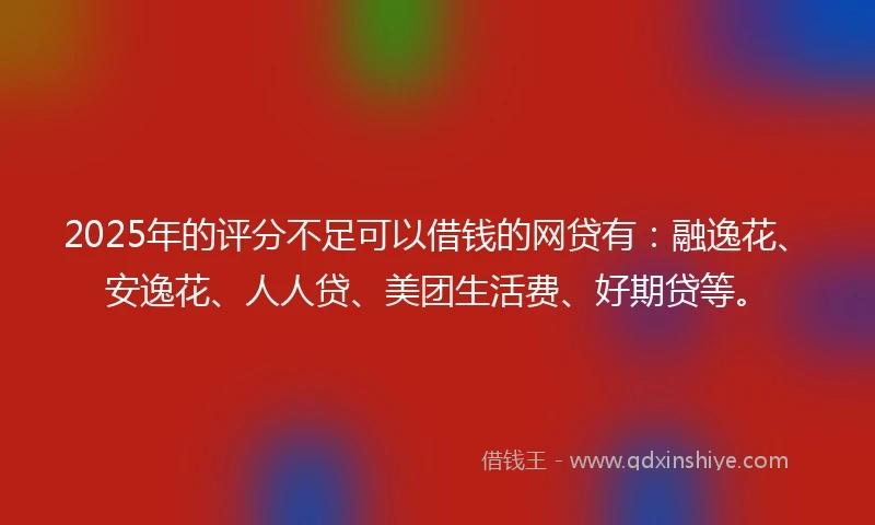 2025年的评分不足可以借钱的网贷有：融逸花、安逸花、人人贷、美团生活费、好期贷等。