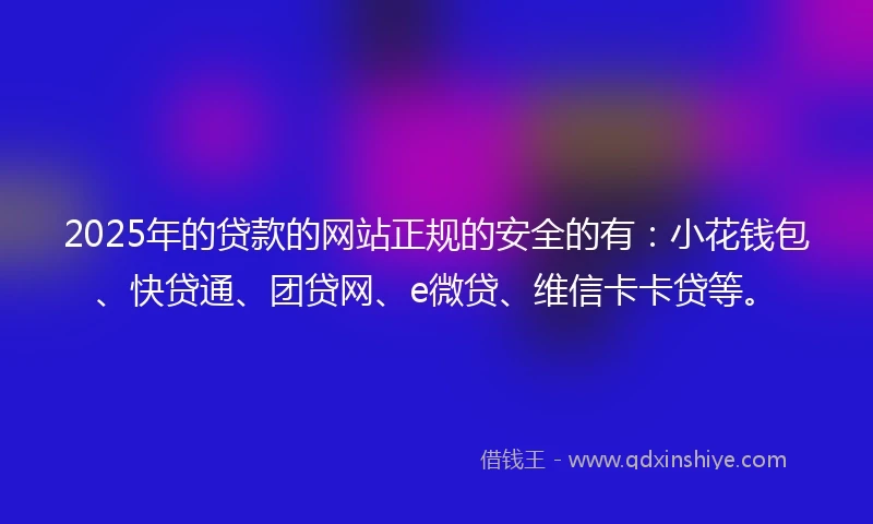 2025年的贷款的网站正规的安全的有：小花钱包、快贷通、团贷网、e微贷、维信卡卡贷等。