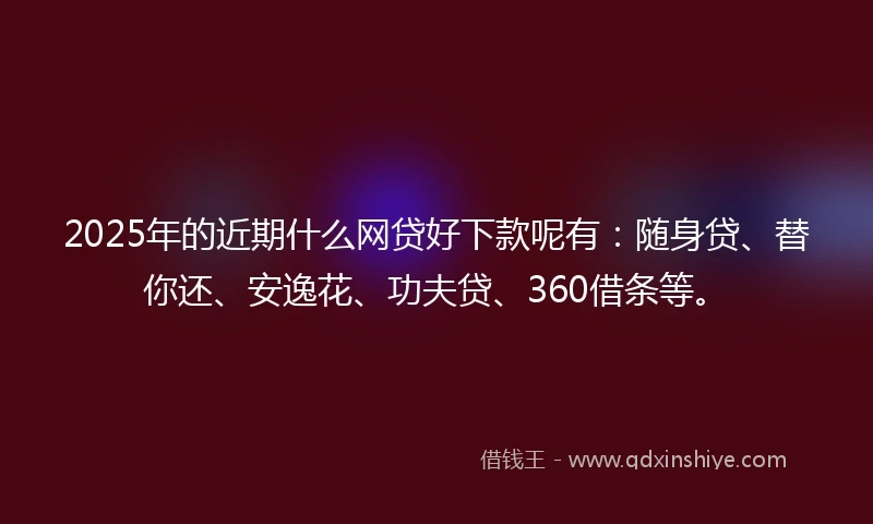 2025年的近期什么网贷好下款呢有：随身贷、替你还、安逸花、功夫贷、360借条等。