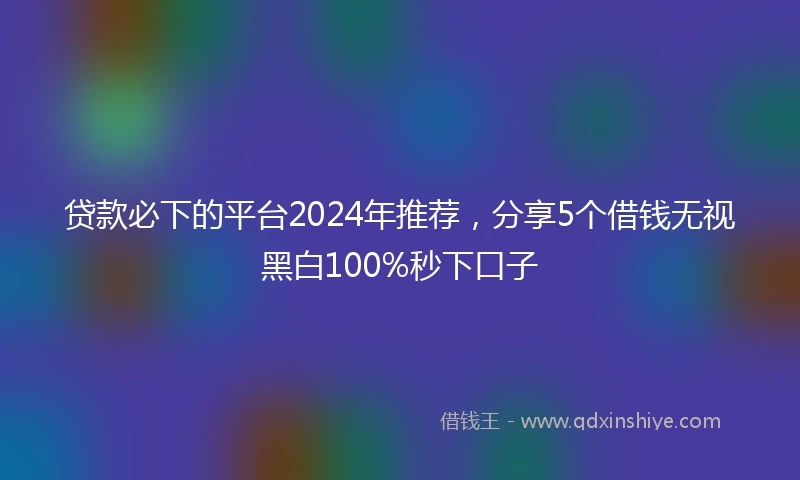 贷款必下的平台2024年推荐,分享5个借钱无视黑白100%秒下口子