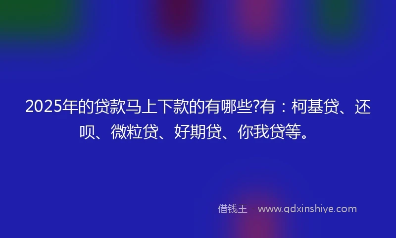 2025年的贷款马上下款的有哪些?有：柯基贷、还呗、微粒贷、好期贷、你我贷等。