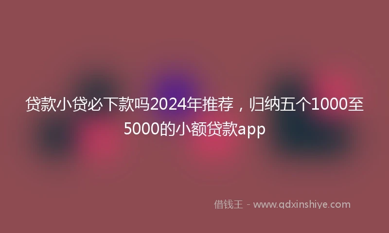 贷款小贷必下款吗2024年推荐，归纳五个1000至5000的小额贷款app