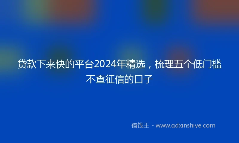 贷款下来快的平台2024年精选，梳理五个低门槛不查征信的口子