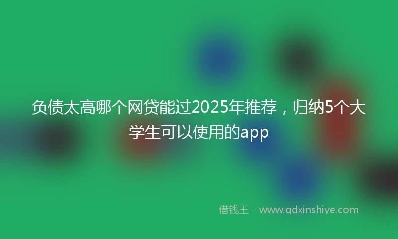 负债太高哪个网贷能过2025年推荐，归纳5个大学生可以使用的app