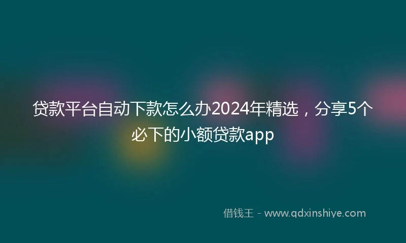 贷款平台自动下款怎么办2024年精选，分享5个必下的小额贷款app