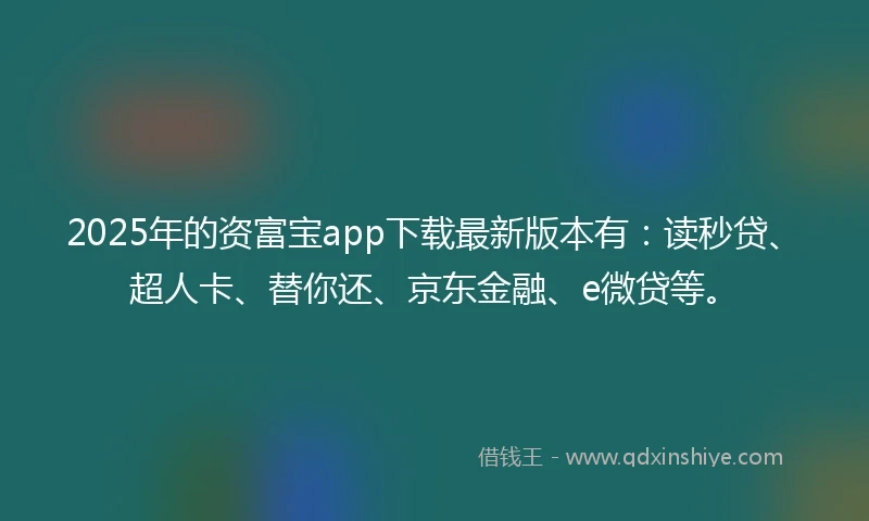 2025年的资富宝app下载最新版本有：读秒贷、超人卡、替你还、京东金融、e微贷等。