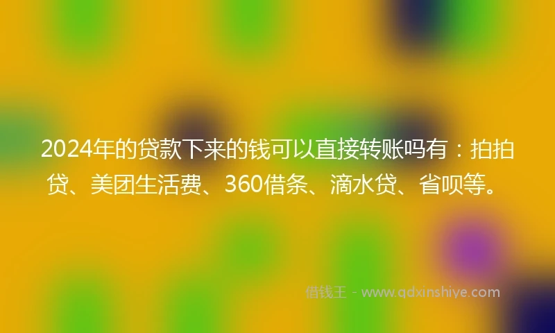 2024年的贷款下来的钱可以直接转账吗有：拍拍贷、美团生活费、360借条、滴水贷、省呗等。