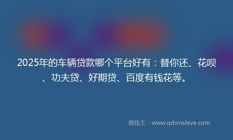 2025年的车辆贷款哪个平台好有：替你还、花呗、功夫贷、好期贷、百度有钱花等。