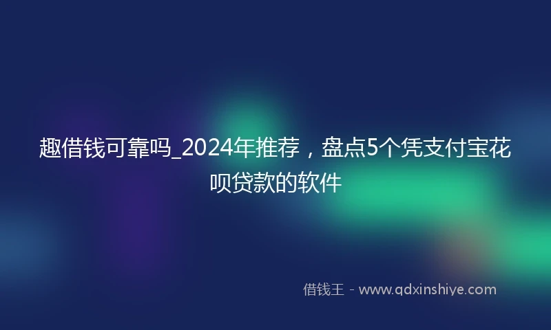 趣借钱可靠吗_2024年推荐，盘点5个凭支付宝花呗贷款的软件